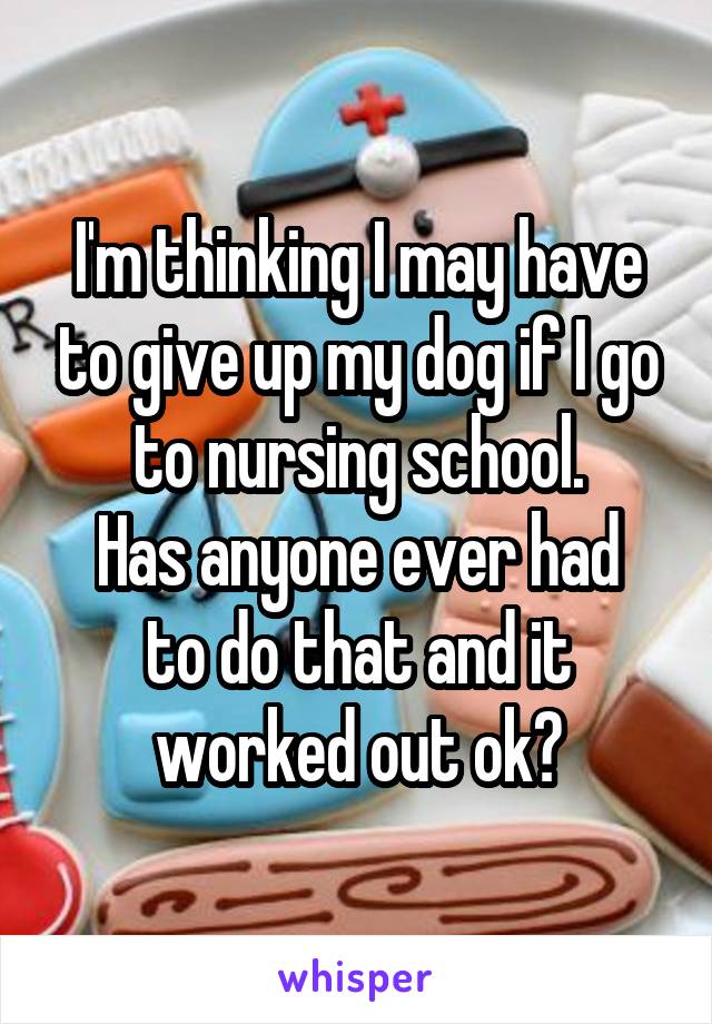 I'm thinking I may have to give up my dog if I go to nursing school.
Has anyone ever had to do that and it worked out ok?