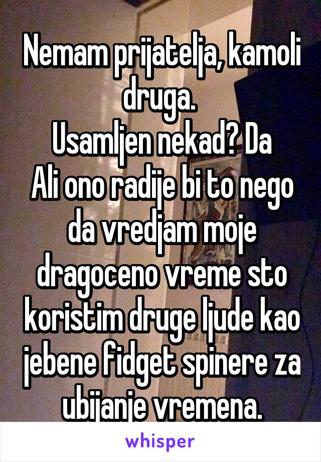 Nemam prijatelja, kamoli druga. 
Usamljen nekad? Da
Ali ono radije bi to nego da vredjam moje dragoceno vreme sto koristim druge ljude kao jebene fidget spinere za ubijanje vremena.