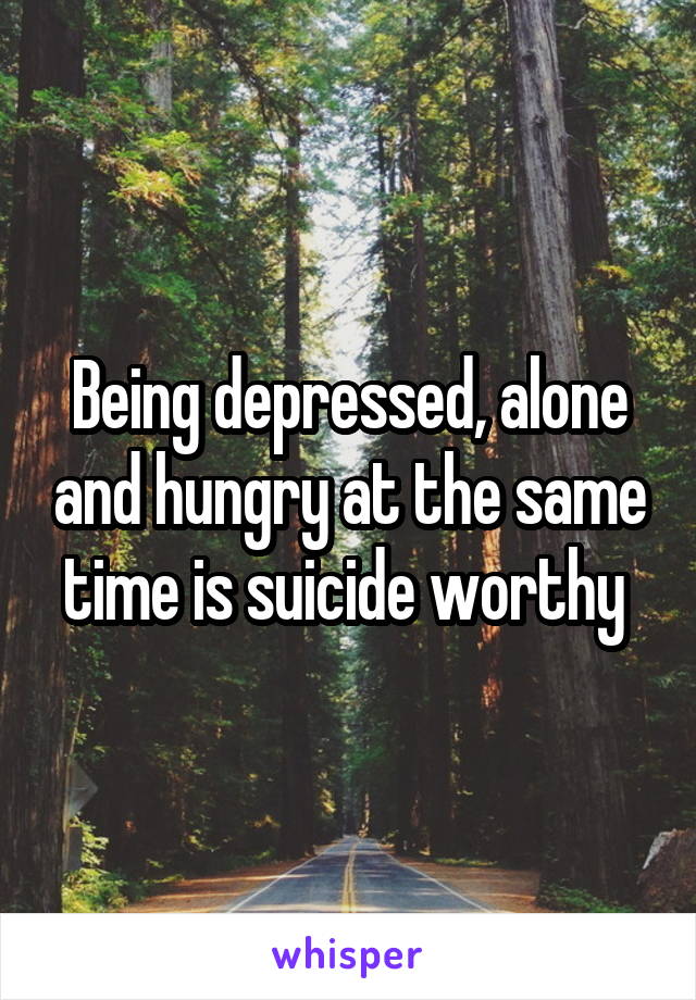 Being depressed, alone and hungry at the same time is suicide worthy 