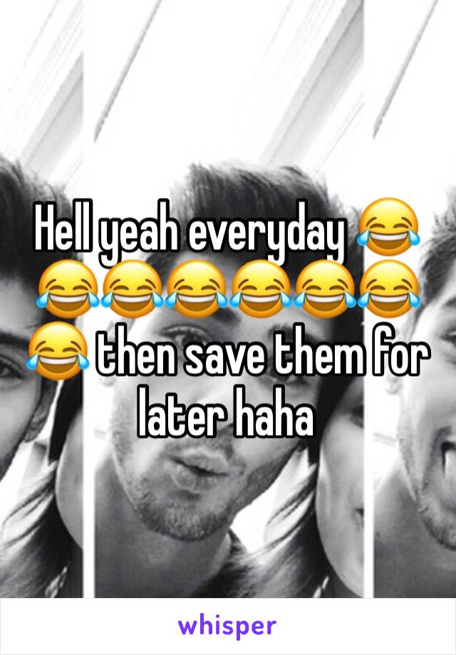 Hell yeah everyday 😂😂😂😂😂😂😂😂 then save them for later haha 