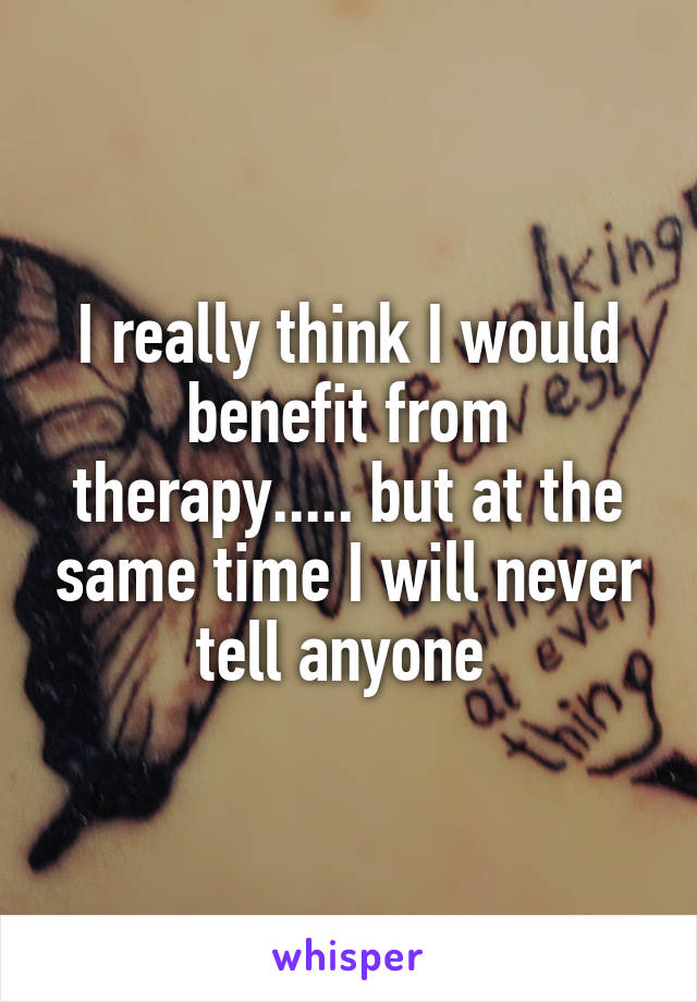 I really think I would benefit from therapy..... but at the same time I will never tell anyone 