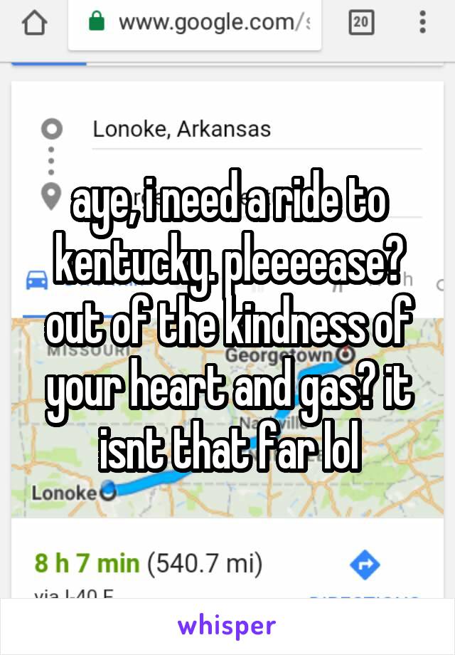 aye, i need a ride to kentucky. pleeeease? out of the kindness of your heart and gas? it isnt that far lol