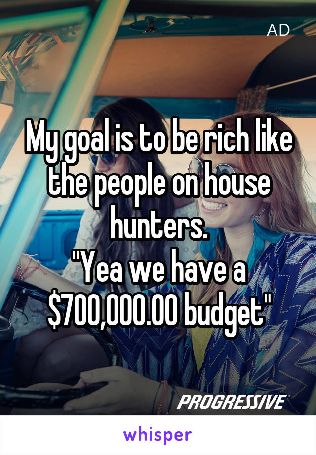 My goal is to be rich like the people on house hunters.
"Yea we have a $700,000.00 budget"