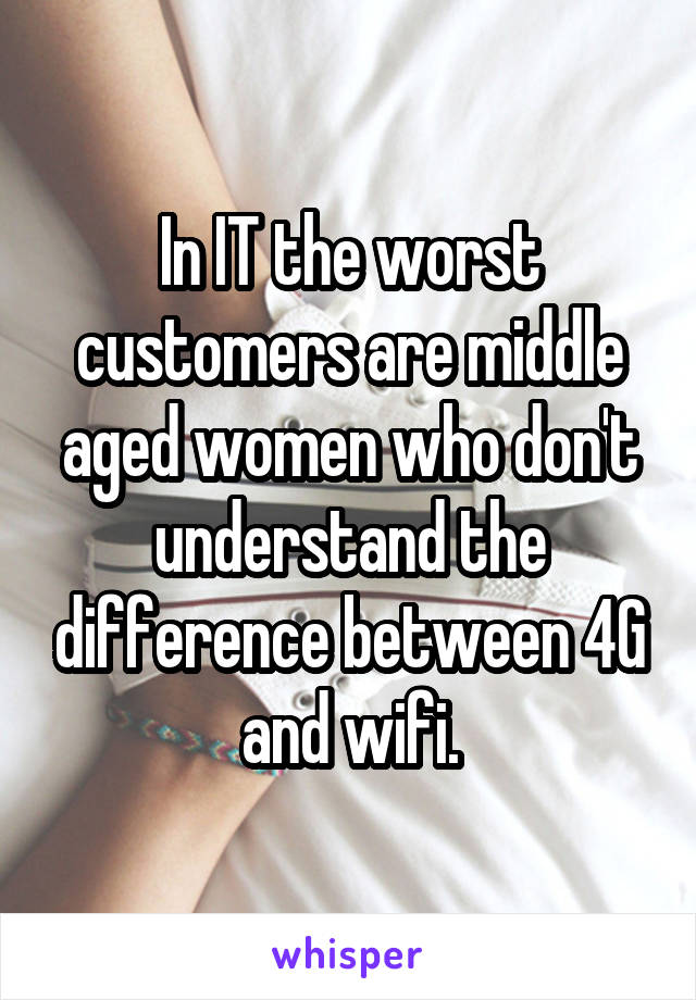 In IT the worst customers are middle aged women who don't understand the difference between 4G and wifi.