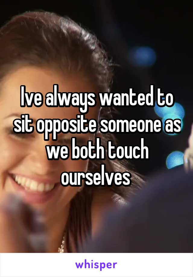 Ive always wanted to sit opposite someone as we both touch ourselves 