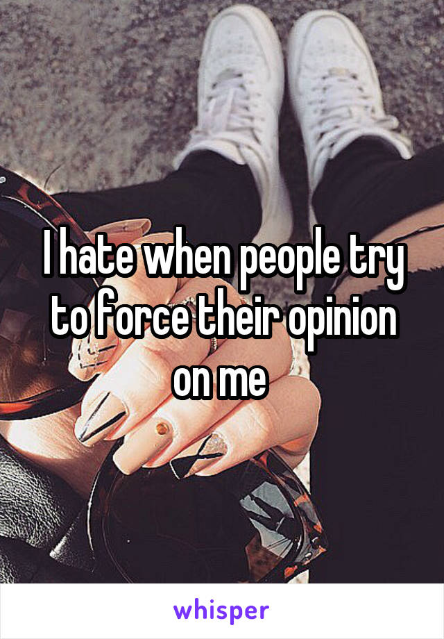 I hate when people try to force their opinion on me 