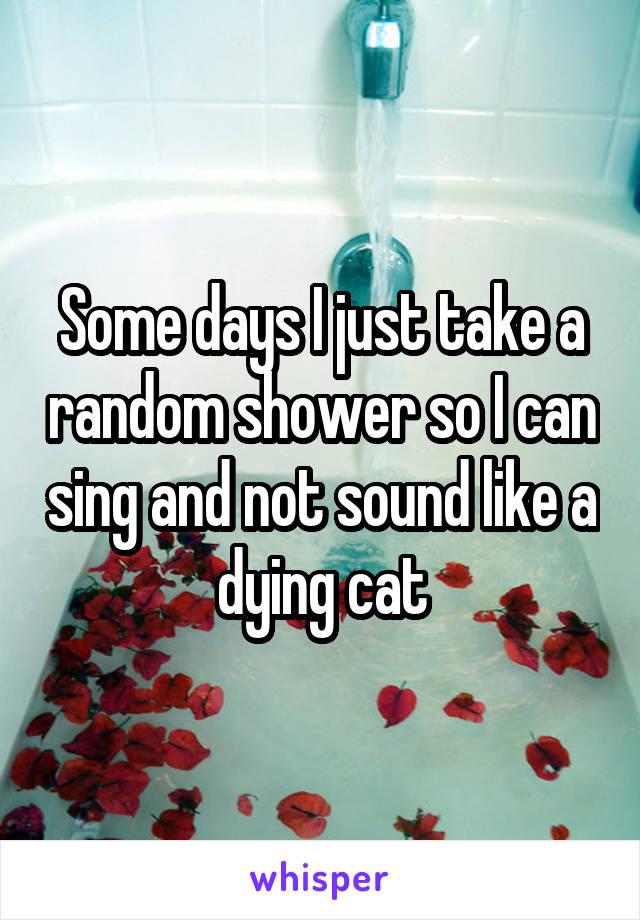 Some days I just take a random shower so I can sing and not sound like a dying cat