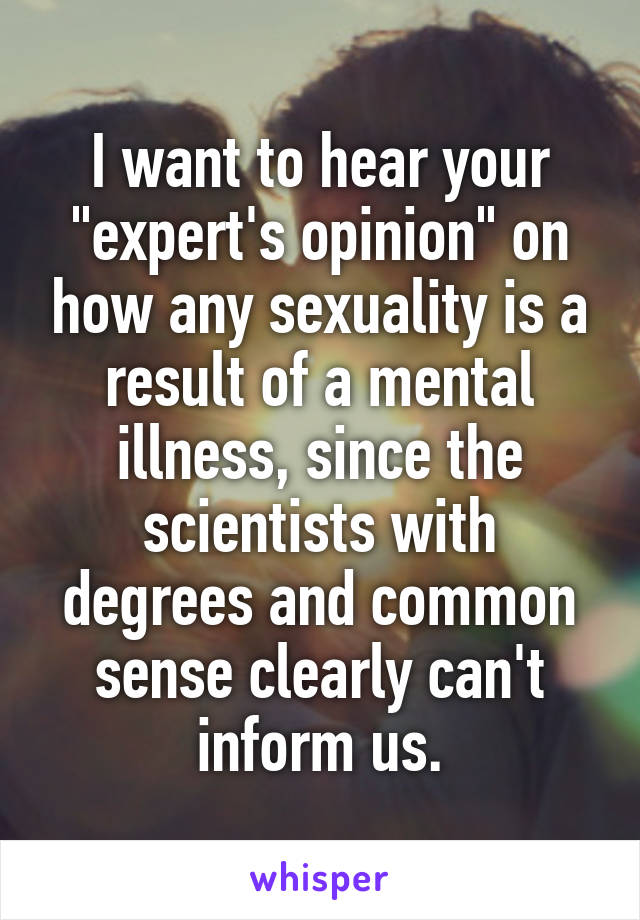 I want to hear your "expert's opinion" on how any sexuality is a result of a mental illness, since the scientists with degrees and common sense clearly can't inform us.