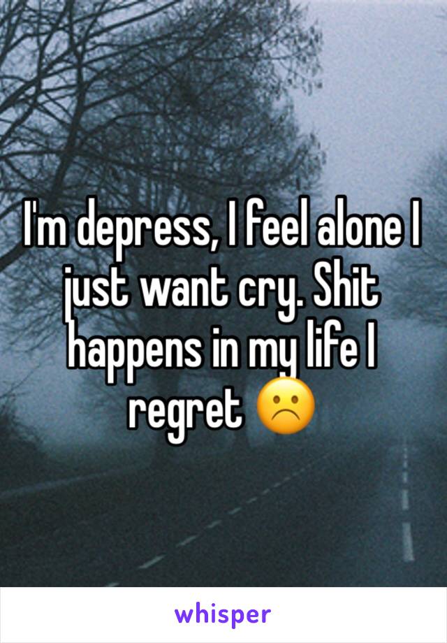 I'm depress, I feel alone I just want cry. Shit happens in my life I regret ☹️