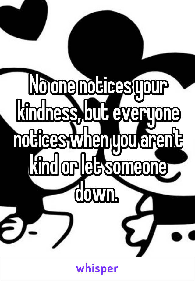 No one notices your kindness, but everyone notices when you aren't kind or let someone down. 