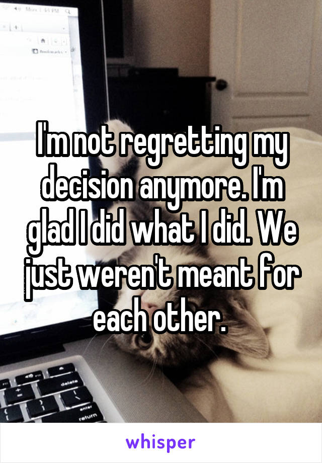 I'm not regretting my decision anymore. I'm glad I did what I did. We just weren't meant for each other. 