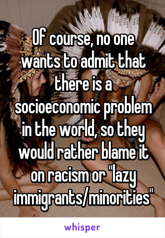 Of course, no one wants to admit that there is a socioeconomic problem in the world, so they would rather blame it on racism or "lazy immigrants/minorities"