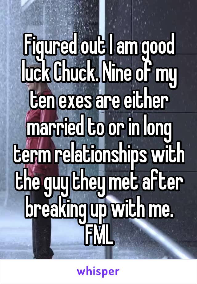 Figured out I am good luck Chuck. Nine of my ten exes are either married to or in long term relationships with the guy they met after breaking up with me. FML