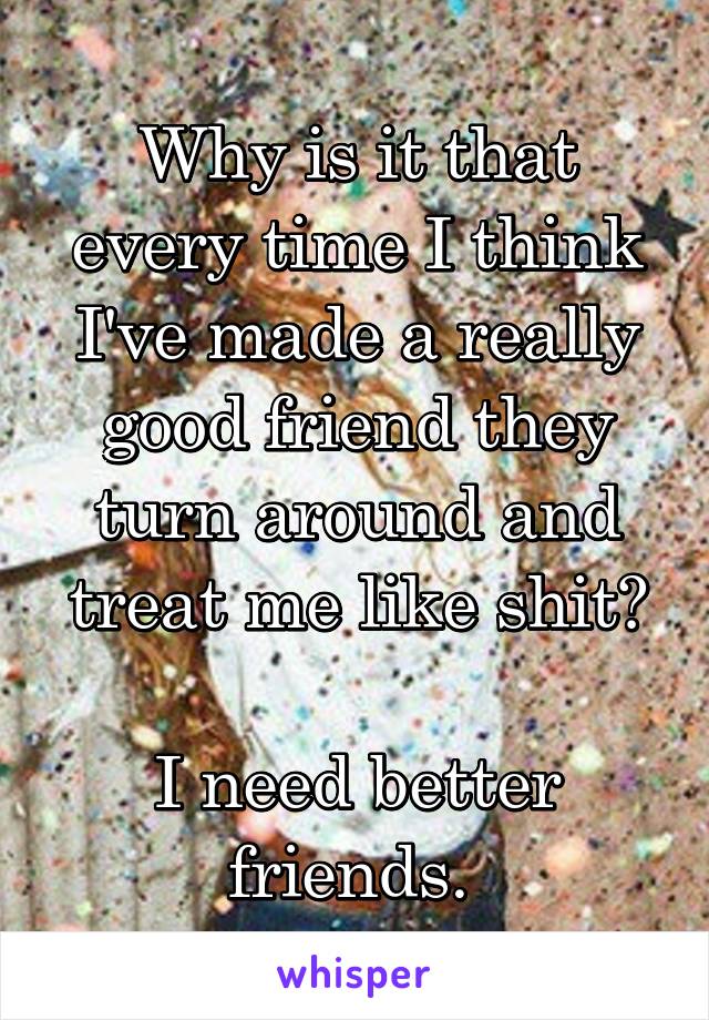 Why is it that every time I think I've made a really good friend they turn around and treat me like shit?

I need better friends. 