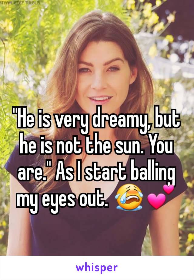 "He is very dreamy, but he is not the sun. You are." As I start balling my eyes out. 😭💕