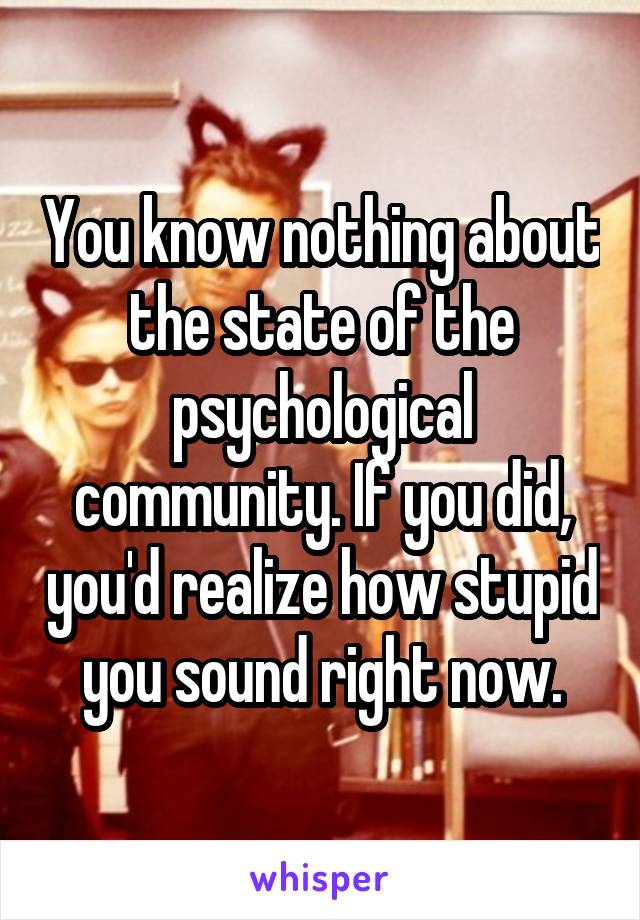 You know nothing about the state of the psychological community. If you did, you'd realize how stupid you sound right now.