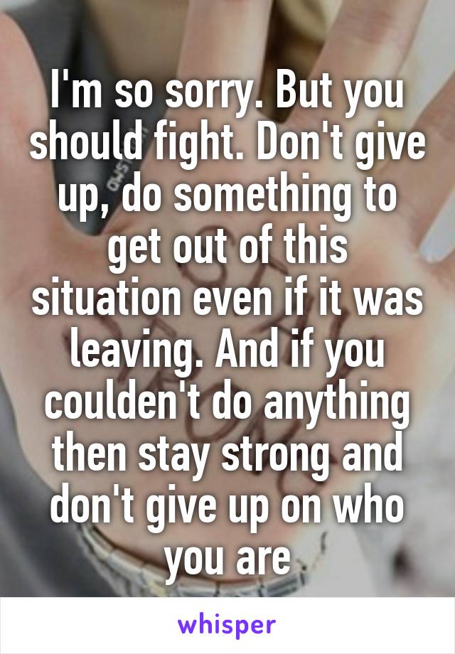 I'm so sorry. But you should fight. Don't give up, do something to get out of this situation even if it was leaving. And if you coulden't do anything then stay strong and don't give up on who you are
