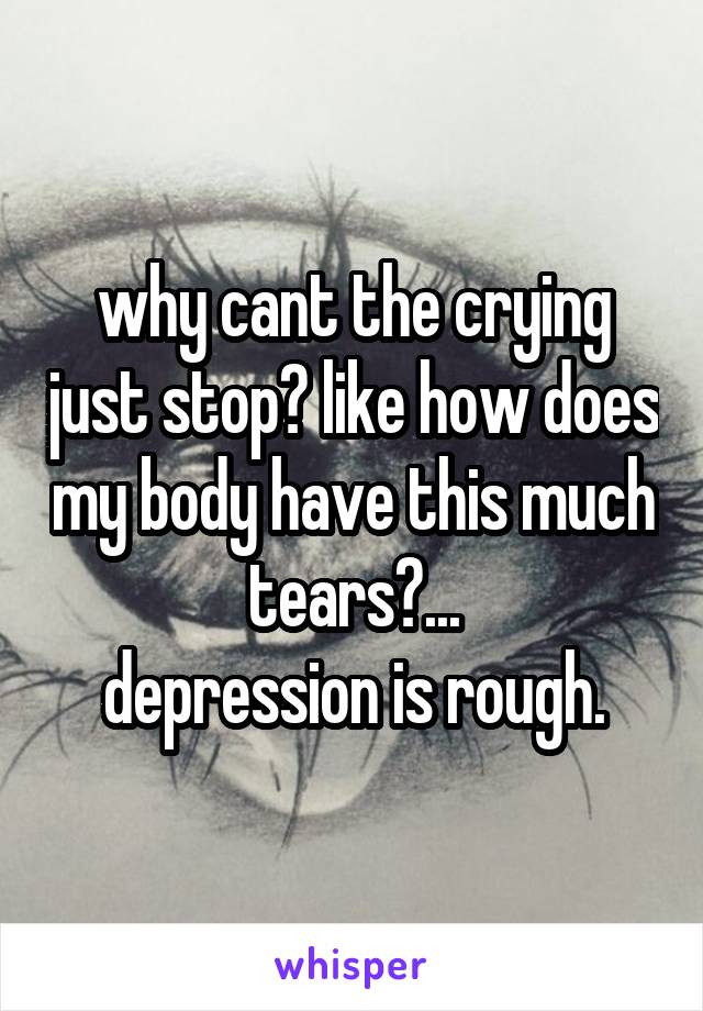 why cant the crying just stop? like how does my body have this much tears?...
depression is rough.