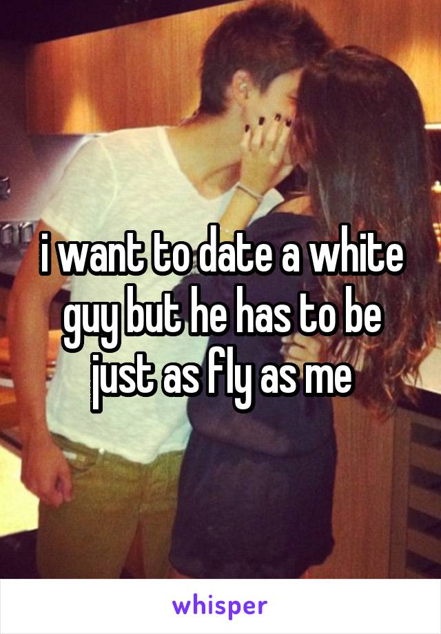 i want to date a white guy but he has to be just as fly as me