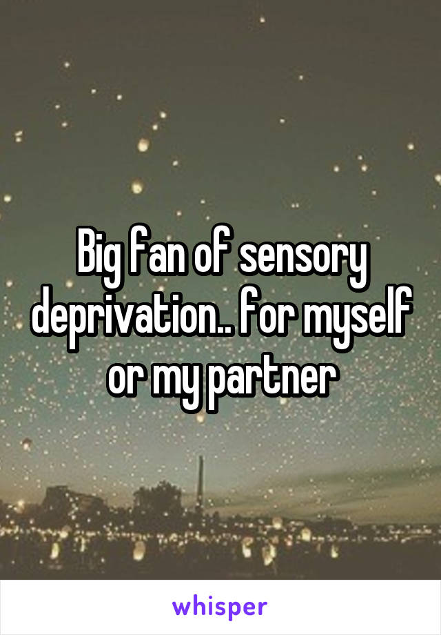 Big fan of sensory deprivation.. for myself or my partner