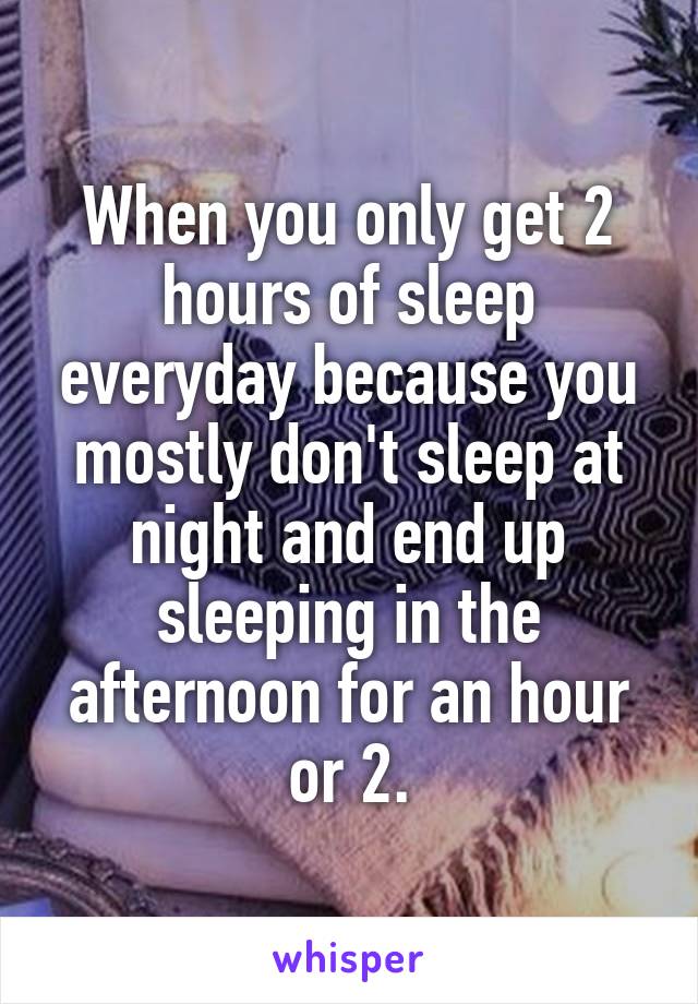 When you only get 2 hours of sleep everyday because you mostly don't sleep at night and end up sleeping in the afternoon for an hour or 2.