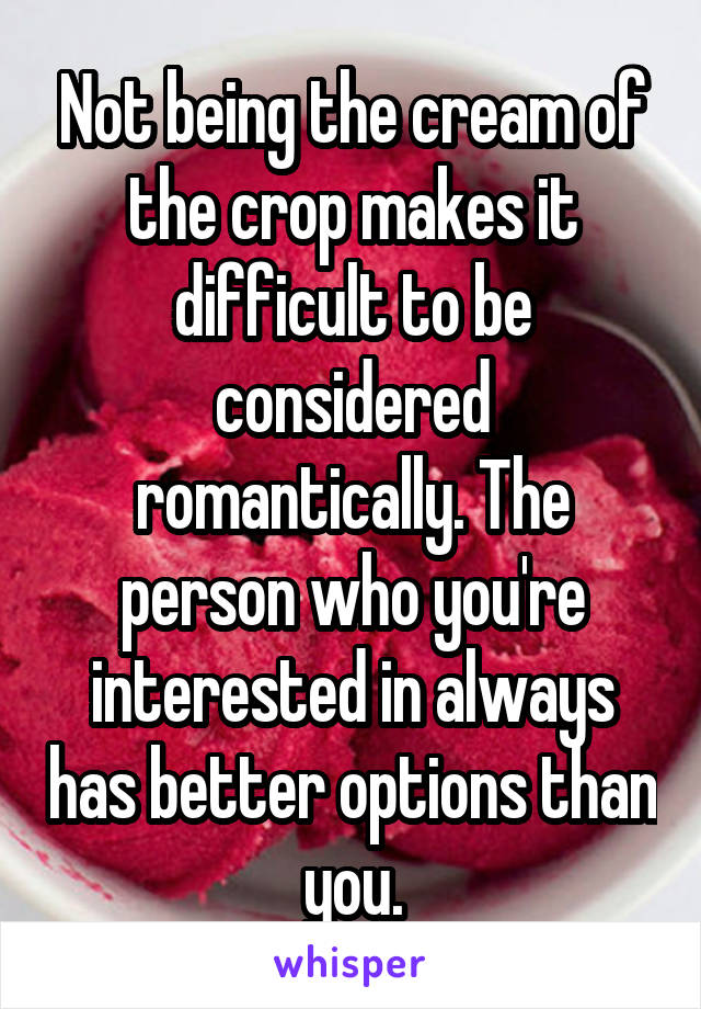 Not being the cream of the crop makes it difficult to be considered romantically. The person who you're interested in always has better options than you.