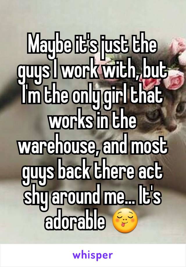 Maybe it's just the guys I work with, but I'm the only girl that works in the warehouse, and most guys back there act shy around me... It's adorable 😋