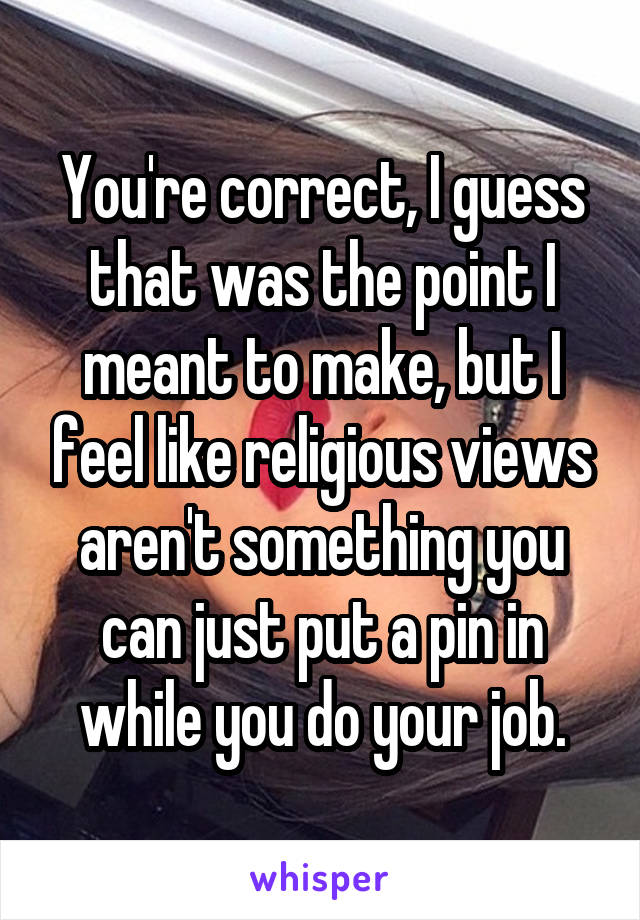 You're correct, I guess that was the point I meant to make, but I feel like religious views aren't something you can just put a pin in while you do your job.