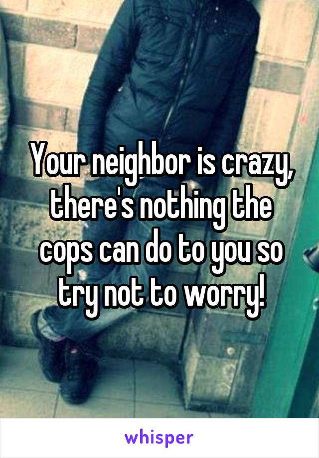 Your neighbor is crazy, there's nothing the cops can do to you so try not to worry!