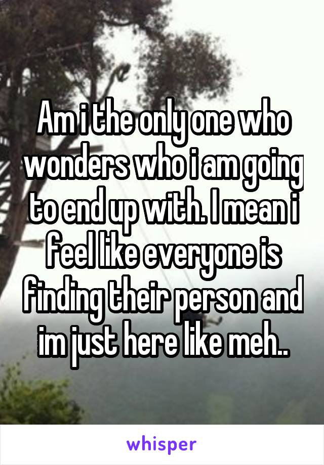 Am i the only one who wonders who i am going to end up with. I mean i feel like everyone is finding their person and im just here like meh..