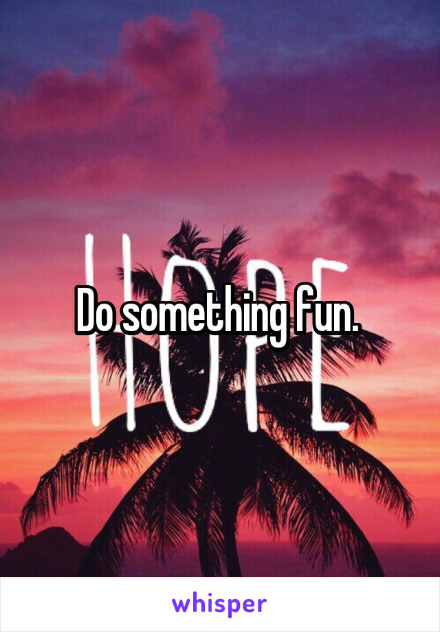 Do something fun. 