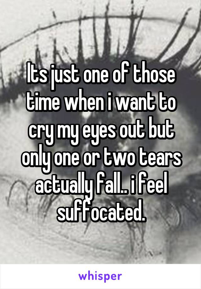 Its just one of those time when i want to cry my eyes out but only one or two tears actually fall.. i feel suffocated.