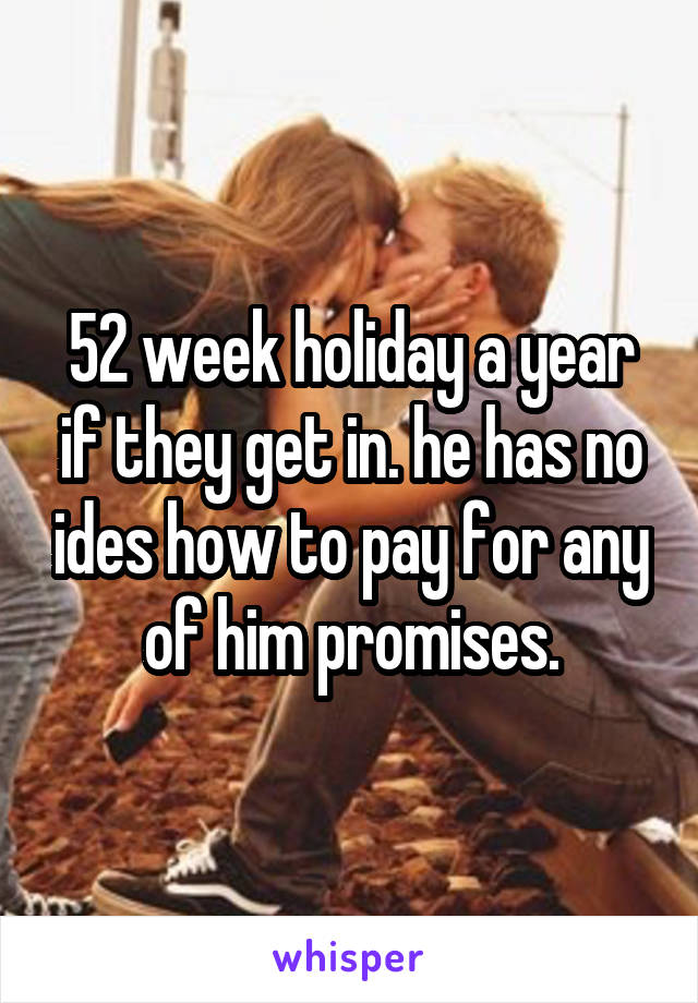 52 week holiday a year if they get in. he has no ides how to pay for any of him promises.