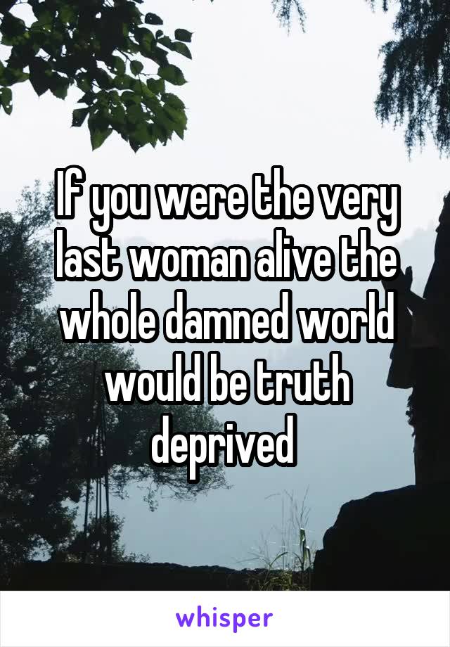 If you were the very last woman alive the whole damned world would be truth deprived 