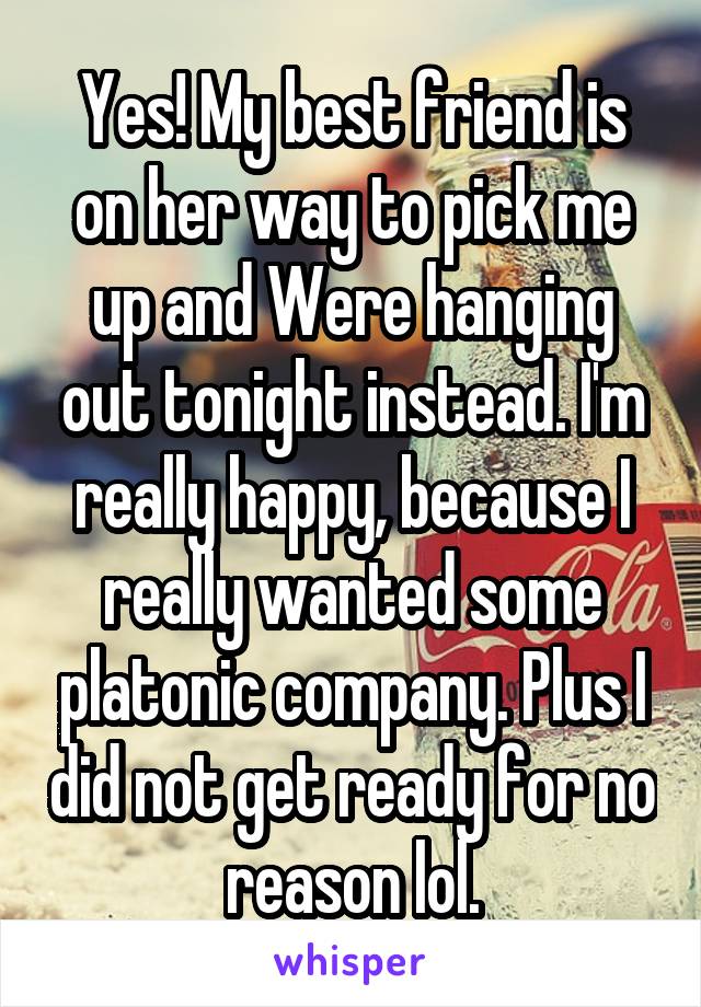 Yes! My best friend is on her way to pick me up and Were hanging out tonight instead. I'm really happy, because I really wanted some platonic company. Plus I did not get ready for no reason lol.