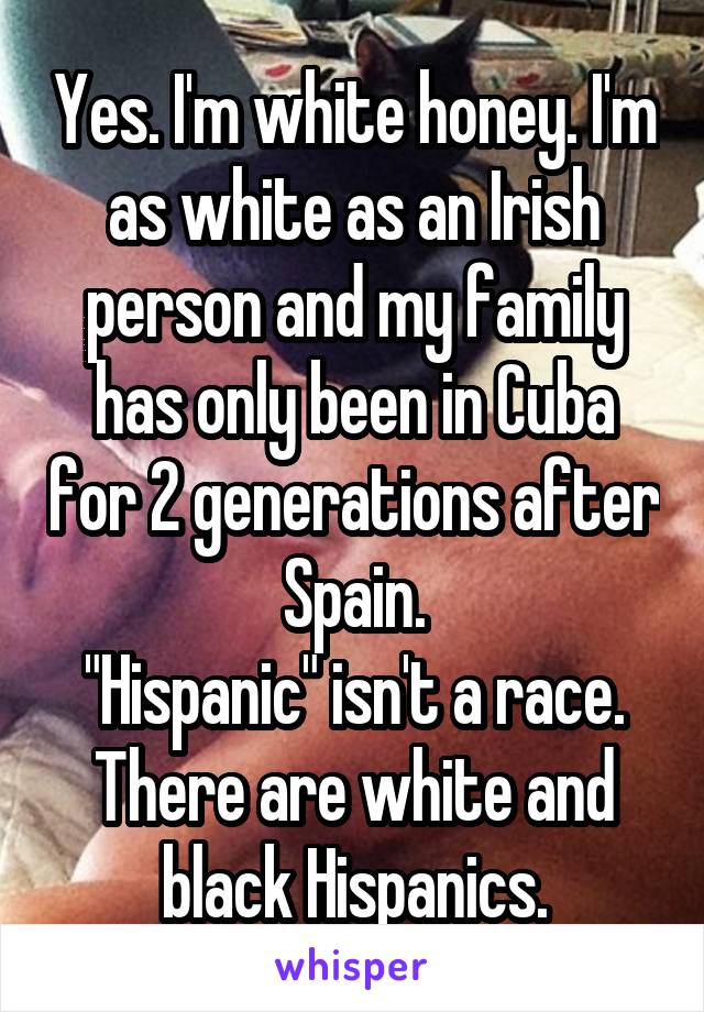 Yes. I'm white honey. I'm as white as an Irish person and my family has only been in Cuba for 2 generations after Spain.
"Hispanic" isn't a race. There are white and black Hispanics.