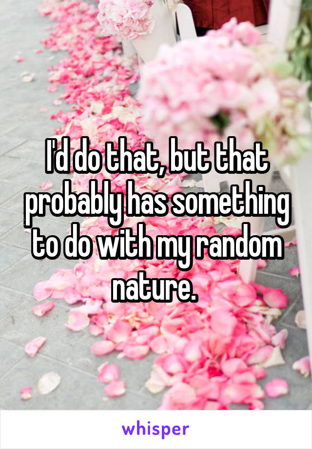 I'd do that, but that probably has something to do with my random nature. 