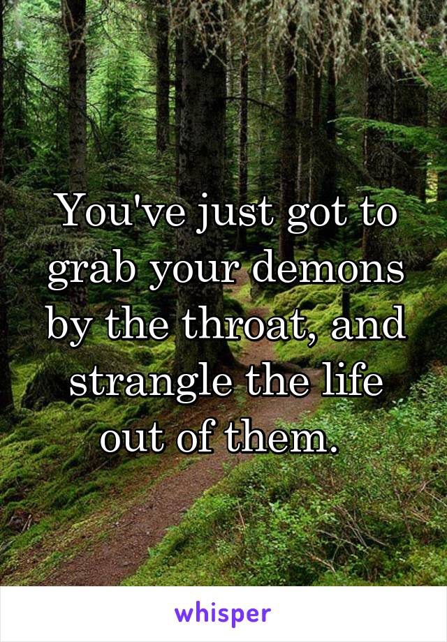 You've just got to grab your demons by the throat, and strangle the life out of them. 