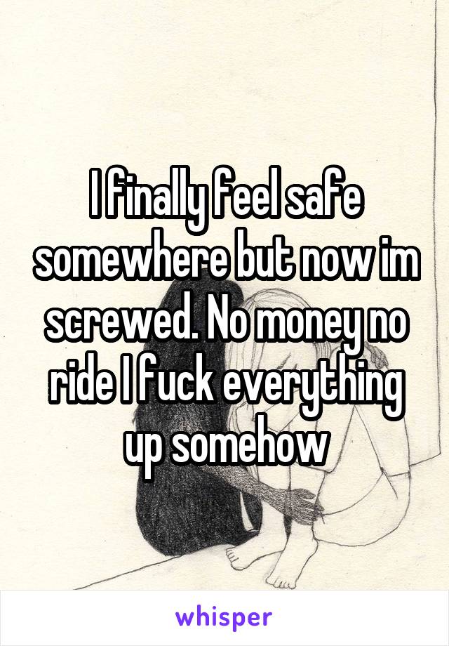 I finally feel safe somewhere but now im screwed. No money no ride I fuck everything up somehow