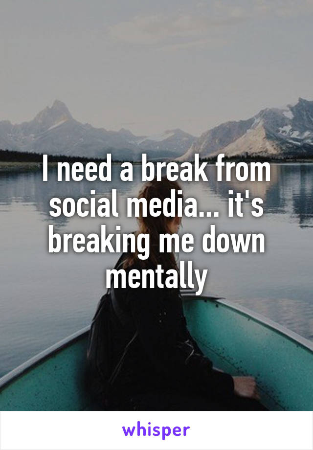 I need a break from social media... it's breaking me down mentally