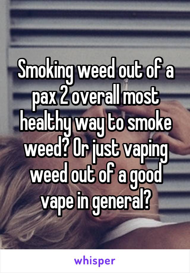 Smoking weed out of a pax 2 overall most healthy way to smoke weed? Or just vaping weed out of a good vape in general?