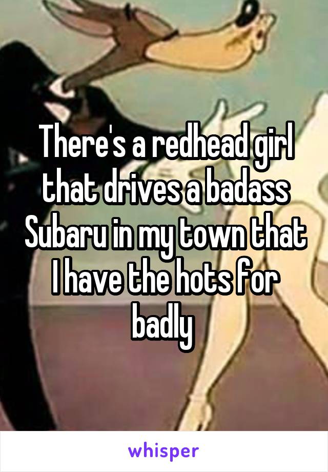 There's a redhead girl that drives a badass Subaru in my town that I have the hots for badly 