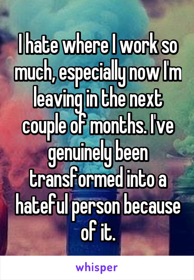 I hate where I work so much, especially now I'm leaving in the next couple of months. I've genuinely been transformed into a hateful person because of it.