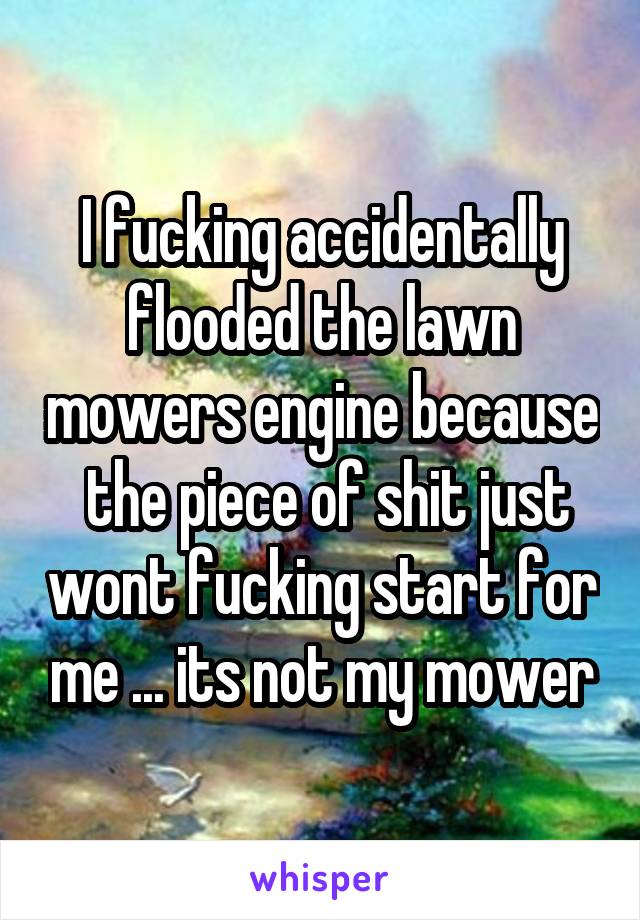 I fucking accidentally flooded the lawn mowers engine because  the piece of shit just wont fucking start for me ... its not my mower