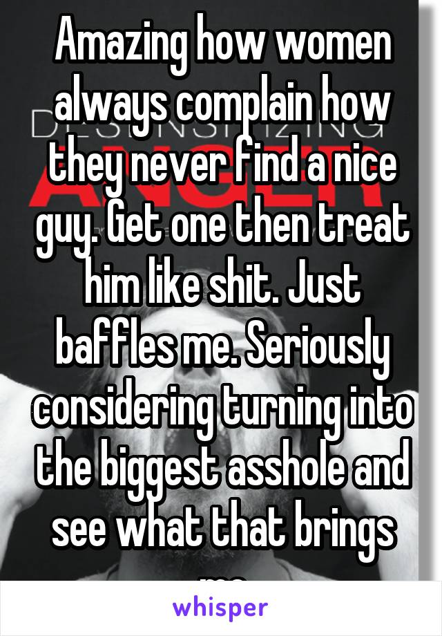 Amazing how women always complain how they never find a nice guy. Get one then treat him like shit. Just baffles me. Seriously considering turning into the biggest asshole and see what that brings me