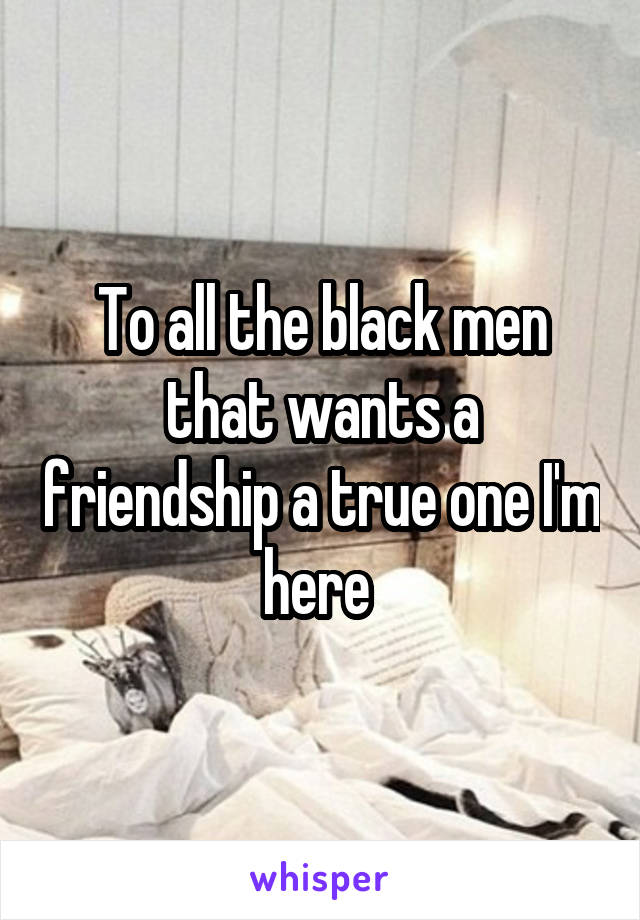 To all the black men that wants a friendship a true one I'm here 