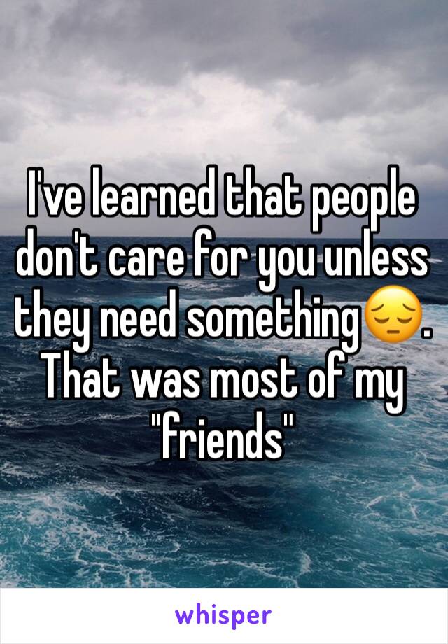 I've learned that people don't care for you unless they need something😔. That was most of my "friends"