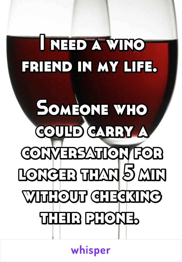 I need a wino friend in my life. 

Someone who could carry a conversation for longer than 5 min without checking their phone. 