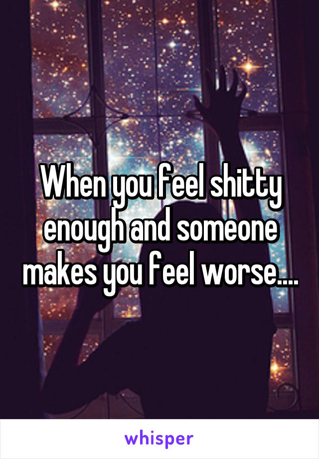 When you feel shitty enough and someone makes you feel worse....