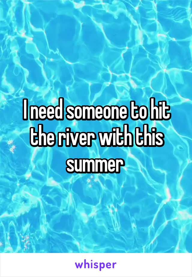 I need someone to hit the river with this summer 